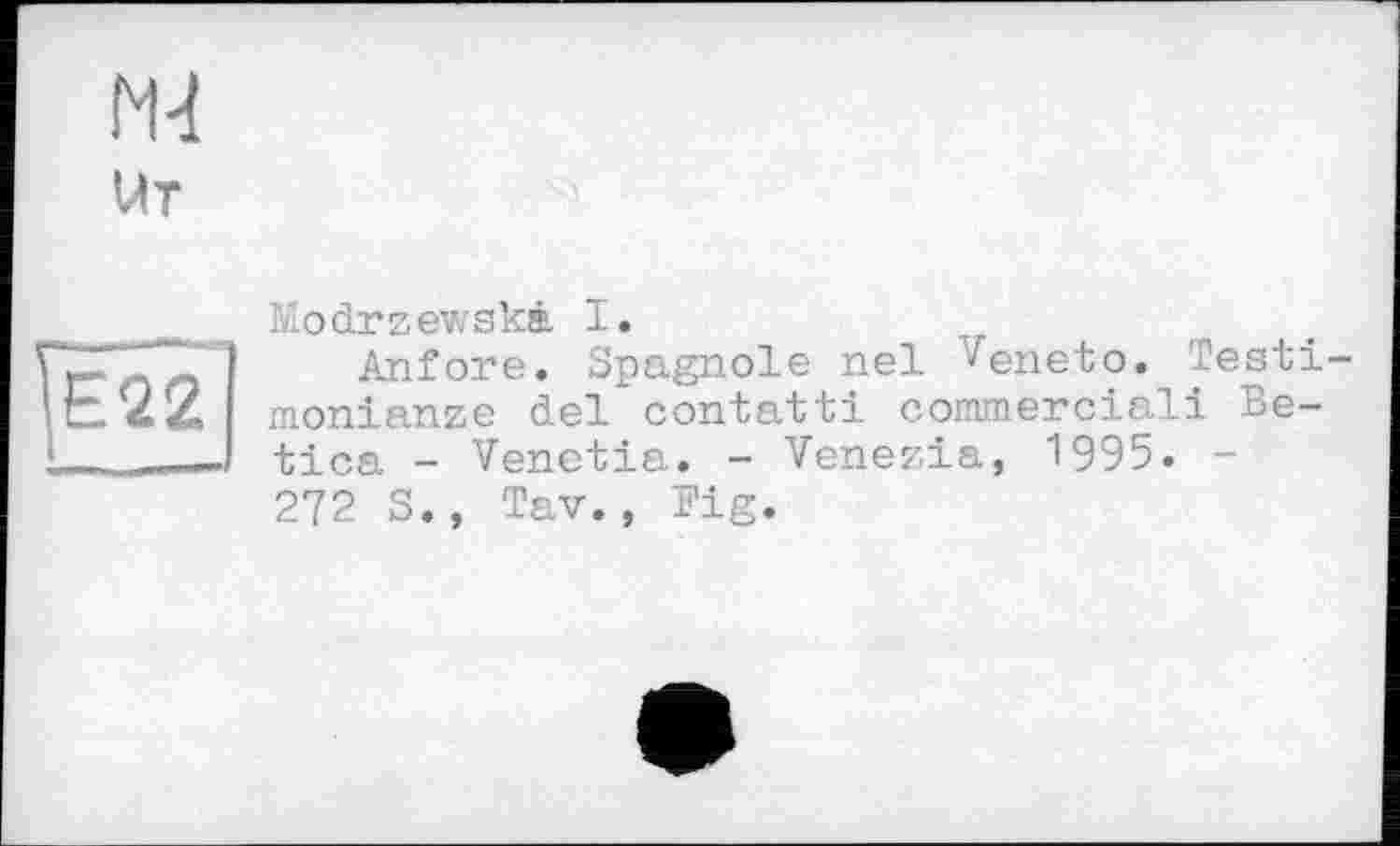 ﻿Е22
llodrzewskâ I.
Anfore. Spagnole nel '^eneto. Testimonialize del contatti commercial! Be-tica - Venetia. - Venezia, 1995. -272 S., Tav., Fig.